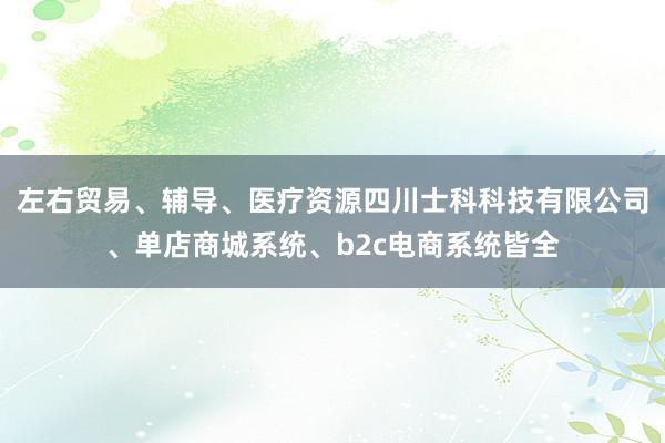 左右贸易、辅导、医疗资源四川士科科技有限公司、单店商城系统、b2c电商系统皆全