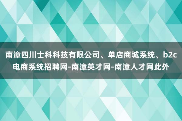南漳四川士科科技有限公司、单店商城系统、b2c电商系统招聘网-南漳英才网-南漳人才网此外